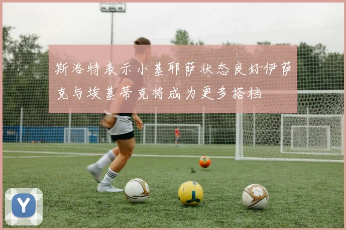 斯洛特表示小基耶萨状态良好伊萨克与埃基蒂克将成为更多搭档