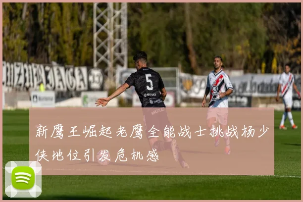 新鹰王崛起老鹰全能战士挑战杨少侠地位引发危机感