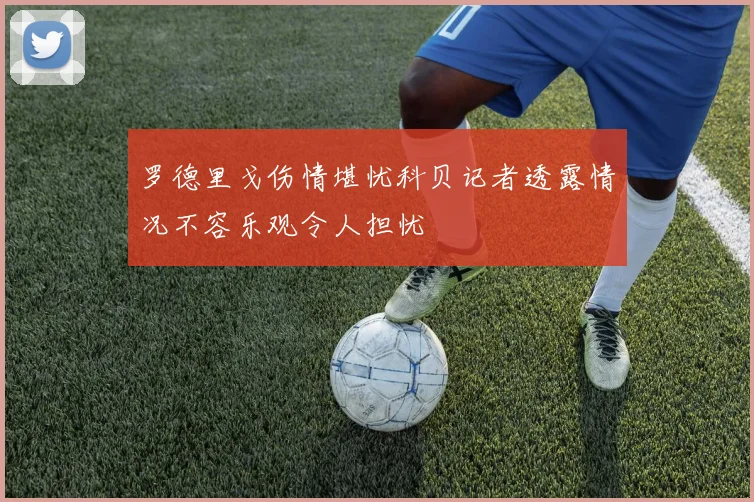 罗德里戈伤情堪忧科贝记者透露情况不容乐观令人担忧