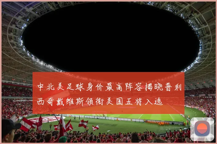 中北美足球身价最高阵容揭晓普利西奇戴维斯领衔美国五将入选