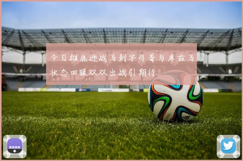 今日雄鹿迎战马刺字母哥与库兹马状态回暖双双出战引期待