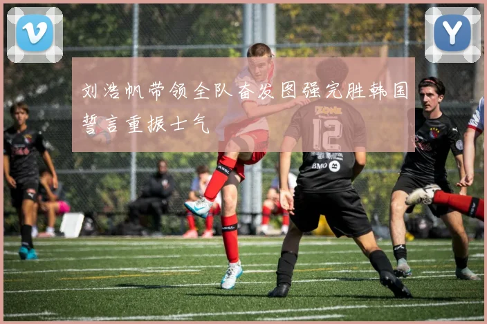刘浩帆带领全队奋发图强完胜韩国誓言重振士气