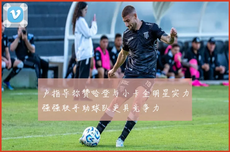 卢指导称赞哈登与小卡全明星实力强强联手助球队更具竞争力
