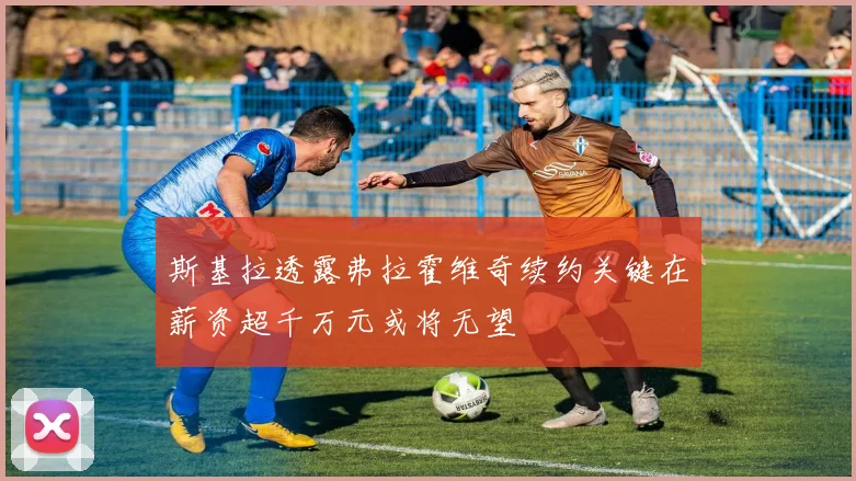 斯基拉透露弗拉霍维奇续约关键在薪资超千万元或将无望