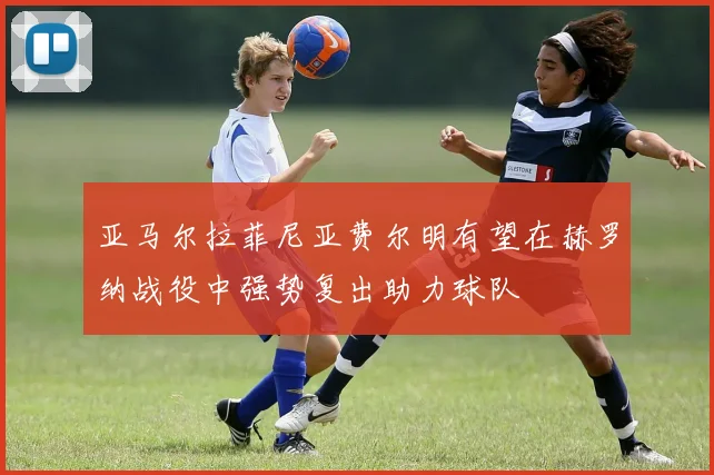 亚马尔拉菲尼亚费尔明有望在赫罗纳战役中强势复出助力球队