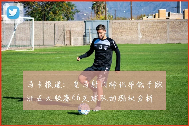 马卡报道：皇马射门转化率低于欧洲五大联赛66支球队的现状分析