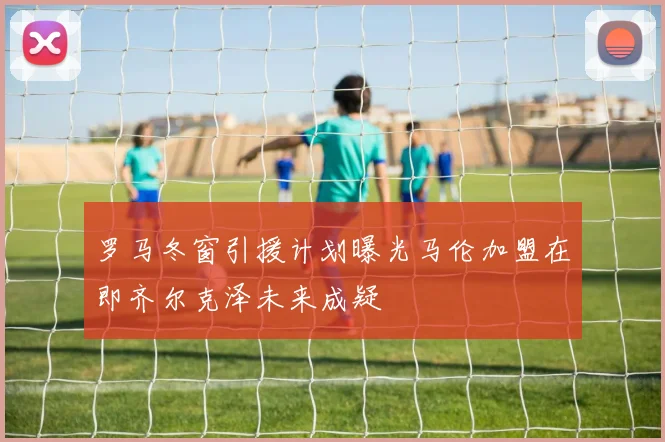 罗马冬窗引援计划曝光马伦加盟在即齐尔克泽未来成疑