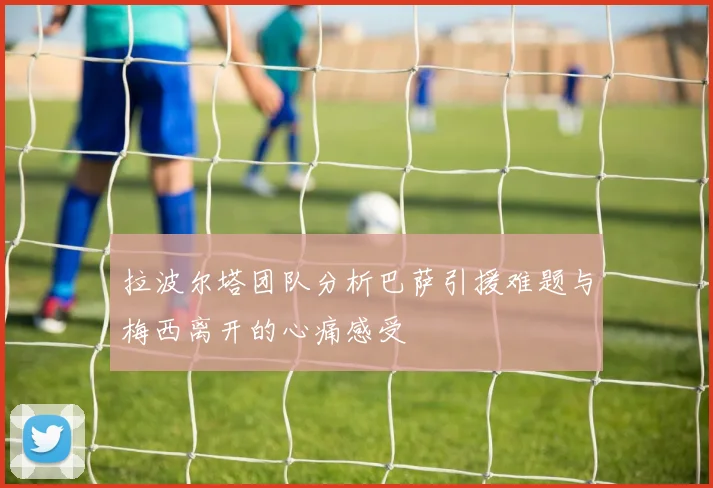 拉波尔塔团队分析巴萨引援难题与梅西离开的心痛感受