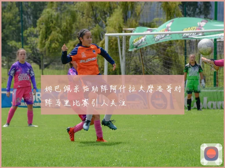 姆巴佩亲临助阵阿什拉夫摩洛哥对阵马里比赛引人关注