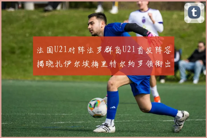 法国U21对阵法罗群岛U21首发阵容揭晓扎伊尔埃梅里特尔约罗领衔出战