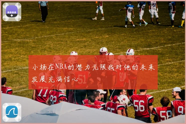 小杨在NBA的潜力无限我对他的未来发展充满信心
