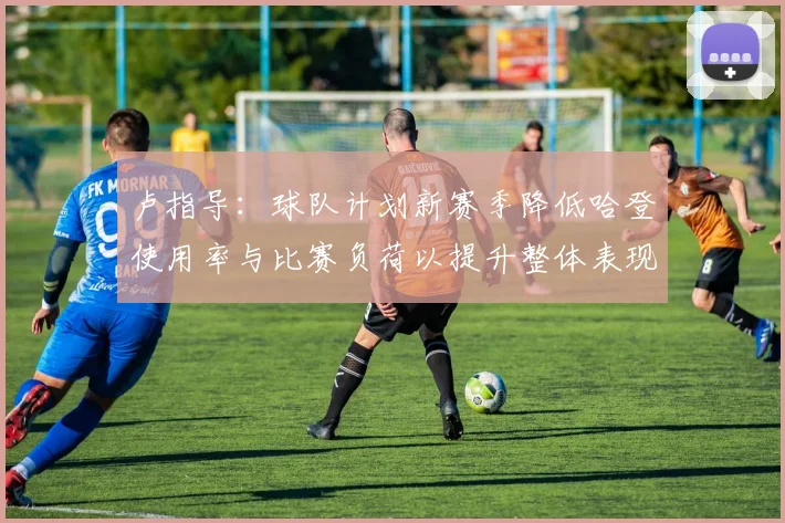 卢指导：球队计划新赛季降低哈登使用率与比赛负荷以提升整体表现
