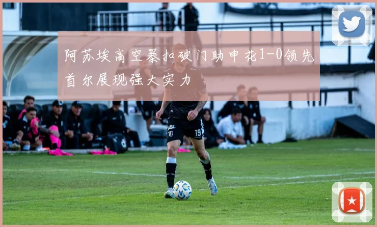 阿苏埃高空暴扣破门助申花1-0领先首尔展现强大实力