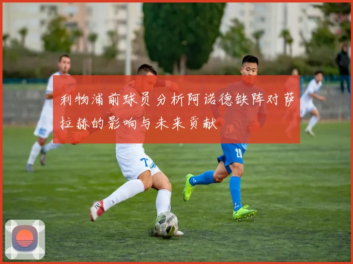 利物浦前球员分析阿诺德缺阵对萨拉赫的影响与未来贡献