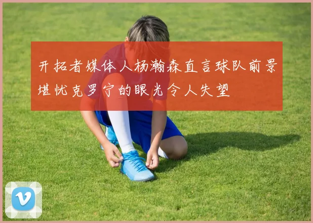 开拓者媒体人杨瀚森直言球队前景堪忧克罗宁的眼光令人失望