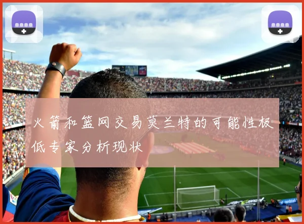火箭和篮网交易莫兰特的可能性极低专家分析现状