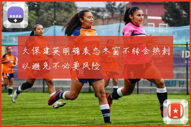 久保建英明确表态冬窗不转会热刺以避免不必要风险