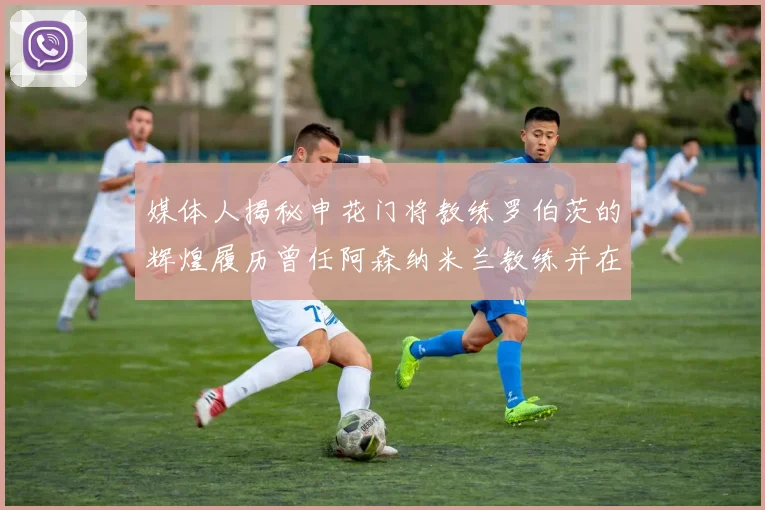 媒体人揭秘申花门将教练罗伯茨的辉煌履历曾任阿森纳米兰教练并在华夏执教