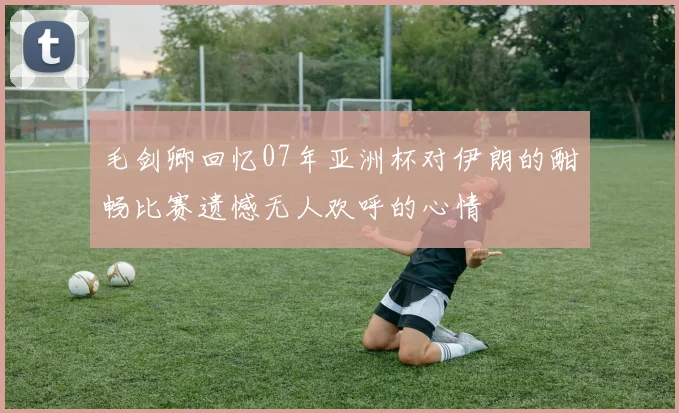 毛剑卿回忆07年亚洲杯对伊朗的酣畅比赛遗憾无人欢呼的心情