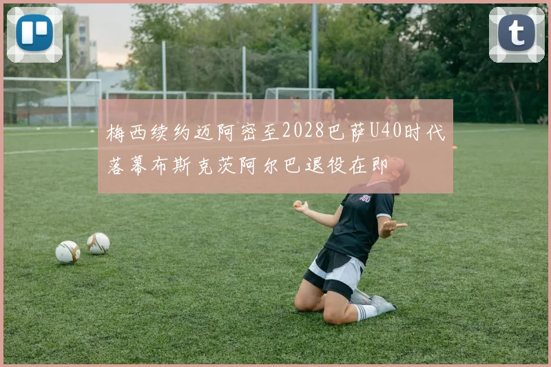 梅西续约迈阿密至2028巴萨U40时代落幕布斯克茨阿尔巴退役在即