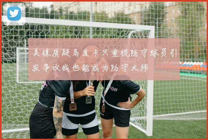 美媒质疑乌度卡只重视防守球员引发争议我也能成为防守大师