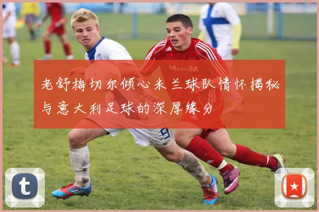 老舒梅切尔倾心米兰球队情怀揭秘与意大利足球的深厚缘分