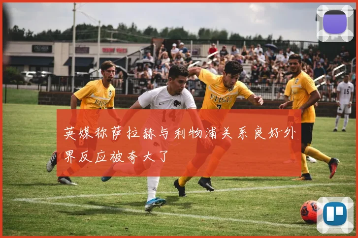 英媒称萨拉赫与利物浦关系良好外界反应被夸大了