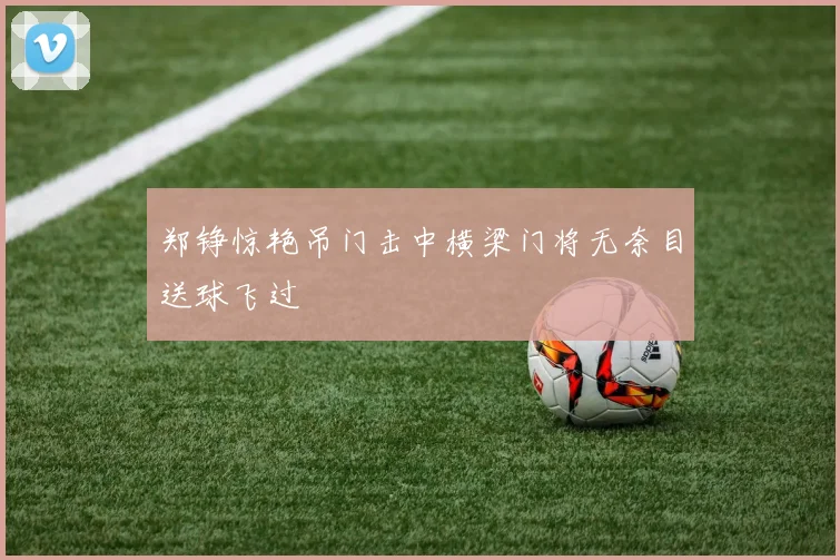 郑铮惊艳吊门击中横梁门将无奈目送球飞过