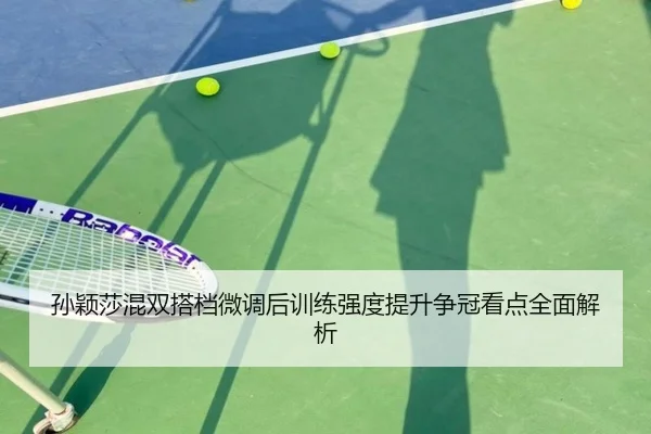 孙颖莎混双搭档微调后训练强度提升争冠看点全面解析 - BOWWAYSPORTS